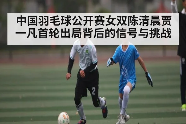 中国羽毛球公开赛女双陈清晨贾一凡首轮出局背后的信号与挑战