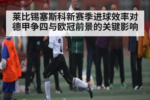 莱比锡塞斯科新赛季进球效率对德甲争四与欧冠前景的关键影响