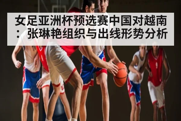 女足亚洲杯预选赛中国对越南：张琳艳组织与出线形势分析