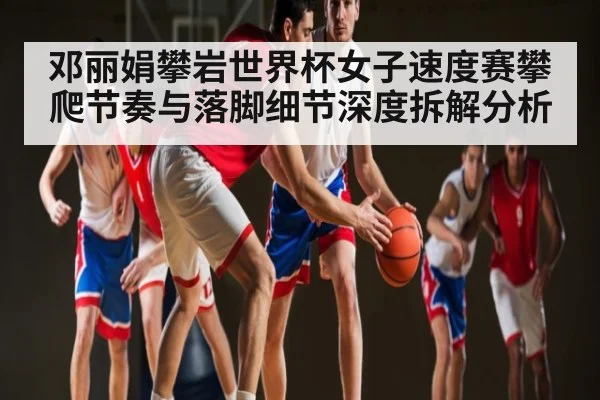 邓丽娟攀岩世界杯女子速度赛攀爬节奏与落脚细节深度拆解分析